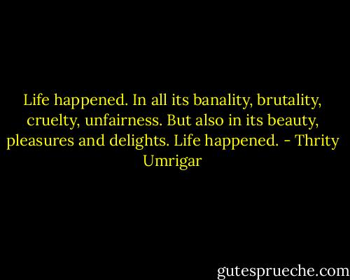 Life happened. In all its banality, brutality, cruelty, unfairness. But also in its beauty, pleasures and delights. Life happened. - Thrity Umrigar