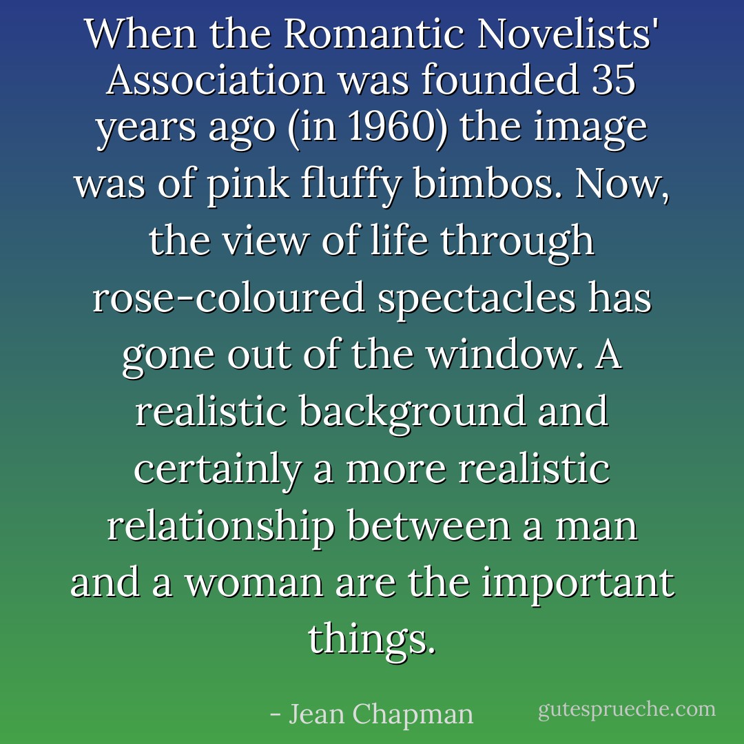 When the Romantic Novelists' Association was founded 35 years ago (in 1960) the image was of pink fluffy bimbos. Now, the view of life through rose-coloured spectacles has gone out of the window. A realistic background and certainly a more realistic relationship between a man and a woman are the important things. - Jean Chapman