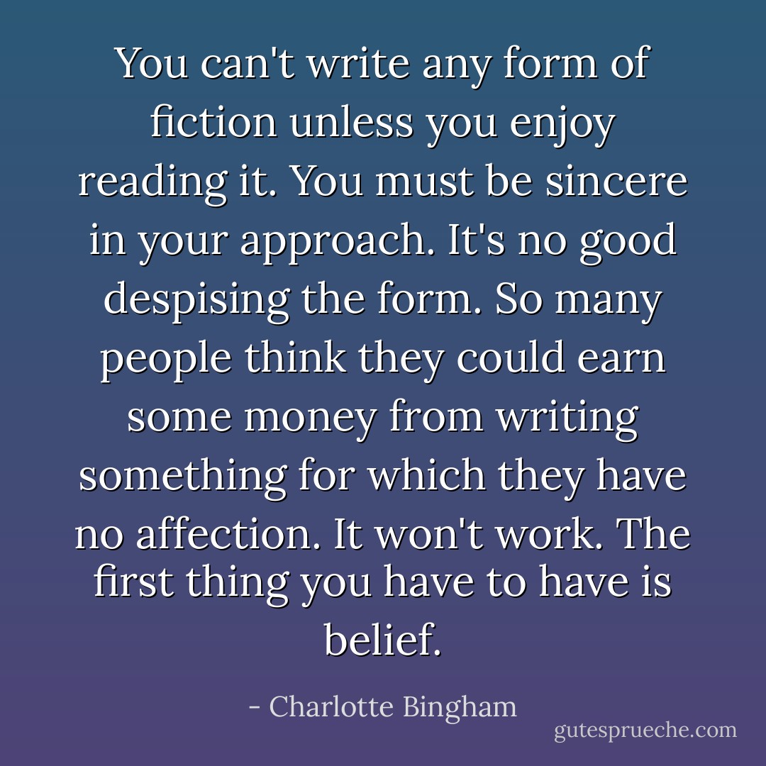 You can't write any form of fiction unless you enjoy reading it. You must be sincere in your approach. It's no good despising the form. So many people think they could earn some money from writing something for which they have no affection. It won't work. The first thing you have to have is belief. - Charlotte Bingham