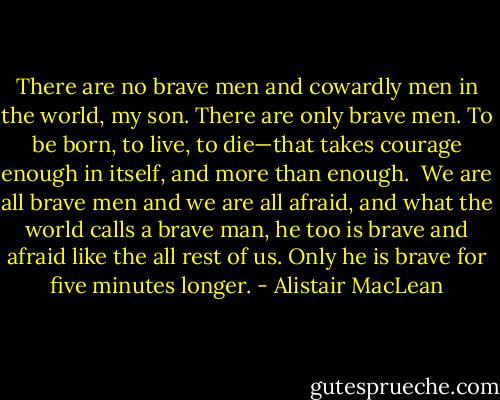 There are no brave men and cowardly men in the world, my son. There are only brave men. To be born, to live, to die—that takes courage enough in itself, and more than enough.<br /><br />We are all brave men and we are all afraid, and what the world calls a brave man, he too is brave and afraid like the all rest of us. Only he is brave for five minutes longer. - Alistair MacLean