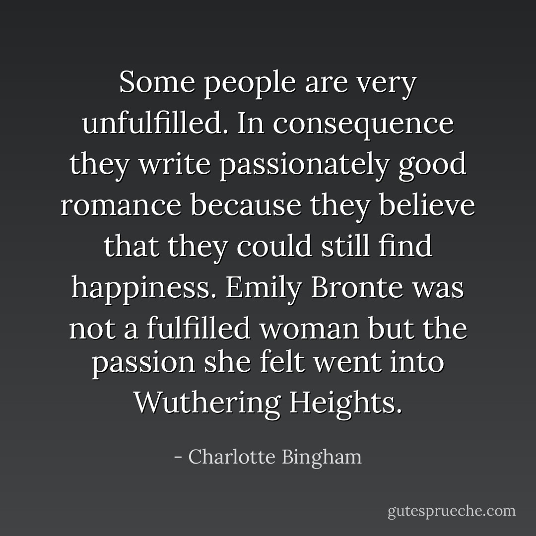 Some people are very unfulfilled. In consequence they write passionately good romance because they believe that they could still find happiness. Emily Bronte was not a fulfilled woman but the passion she felt went into Wuthering Heights. - Charlotte Bingham