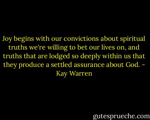 Joy begins with our convictions about spiritual truths we're willing to bet our lives on, and truths that are lodged so deeply within us that they produce a settled assurance about God. - Kay Warren