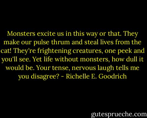 Monsters excite us in this way or that.<br />They make our pulse thrum and steal lives from the cat!<br />They're frightening creatures, one peek and you'll see.<br />Yet life without monsters, how dull it would be.<br />Your tense, nervous laugh tells me you disagree? - Richelle E. Goodrich