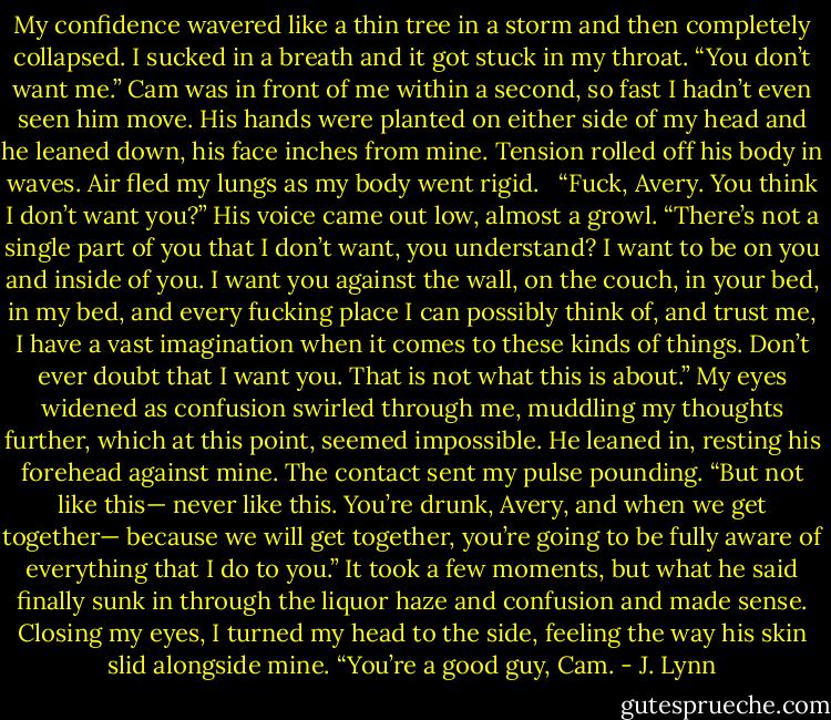 My confidence wavered like a thin tree in a storm and then completely collapsed. I sucked in a breath and it got stuck in my throat. “You don’t want me.” Cam was in front of me within a second, so fast I hadn’t even seen him move. His hands were planted on either side of my head and he leaned down, his face inches from mine. Tension rolled off his body in waves. Air fled my lungs as my body went rigid.   “Fuck, Avery. You think I don’t want you?” His voice came out low, almost a growl. “There’s not a single part of you that I don’t want, you understand? I want to be on you and inside of you. I want you against the wall, on the couch, in your bed, in my bed, and every fucking place I can possibly think of, and trust me, I have a vast imagination when it comes to these kinds of things. Don’t ever doubt that I want you. That is not what this is about.” My eyes widened as confusion swirled through me, muddling my thoughts further, which at this point, seemed impossible. He leaned in, resting his forehead against mine. The contact sent my pulse pounding. “But not like this— never like this. You’re drunk, Avery, and when we get together— because we will get together, you’re going to be fully aware of everything that I do to you.” It took a few moments, but what he said finally sunk in through the liquor haze and confusion and made sense. Closing my eyes, I turned my head to the side, feeling the way his skin slid alongside mine. “You’re a good guy, Cam. - J. Lynn