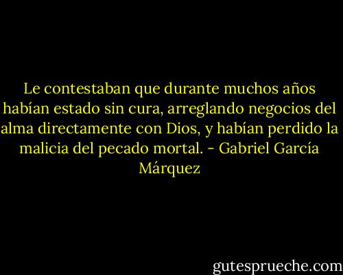 Le contestaban que durante muchos años habían estado sin cura, arreglando<br />negocios del alma directamente con Dios, y habían perdido la malicia del pecado mortal. - Gabriel García Márquez