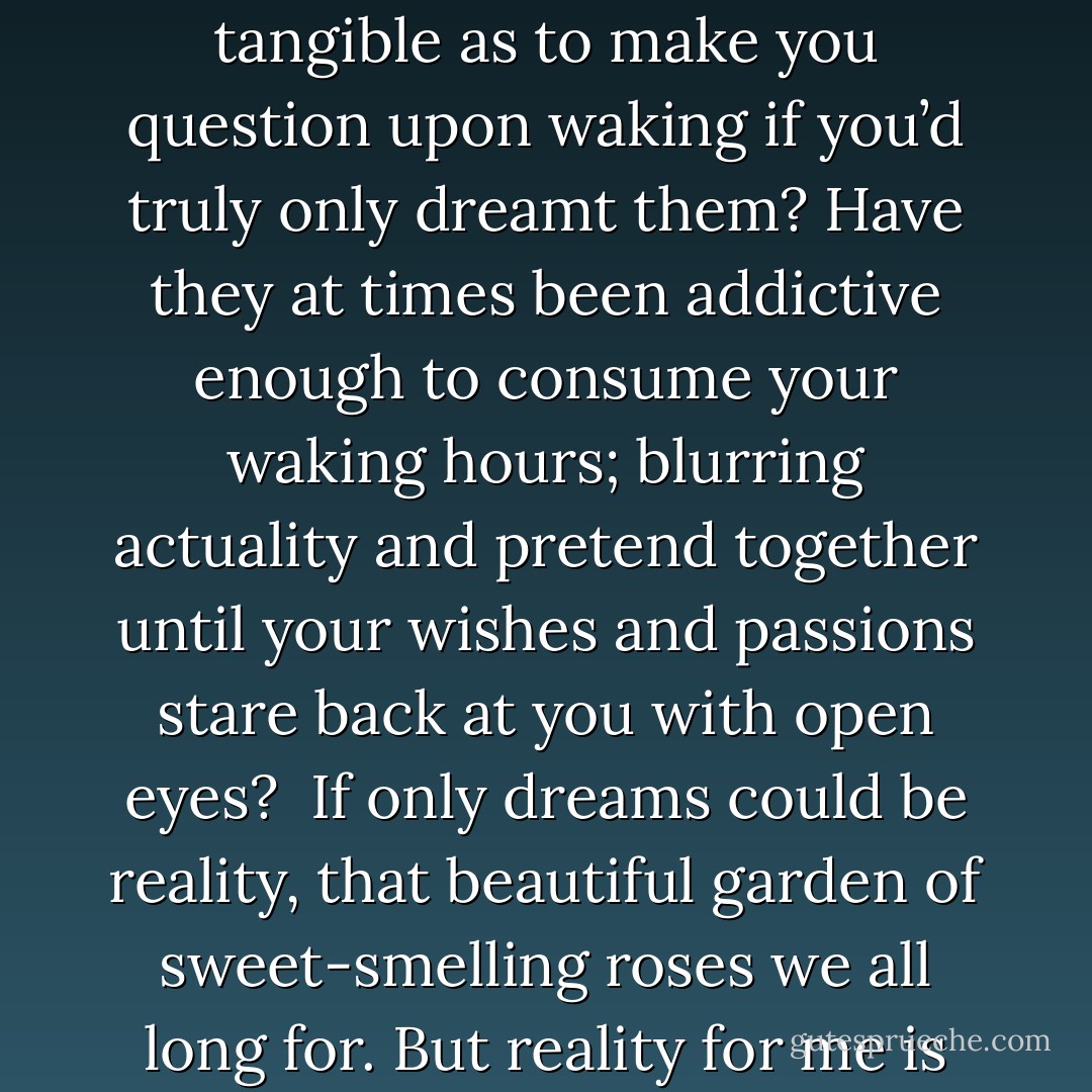 Have you ever felt as if your dreams were more memorable, more alive, than what you knew to be reality? Have your dreams ever seemed so tangible as to make you question upon waking if you’d truly only dreamt them? Have they at times been addictive enough to consume your waking hours; blurring actuality and pretend together until your wishes and passions stare back at you with open eyes?<br /><br /><b>If only dreams could be reality,</b> that beautiful garden of sweet-smelling roses we all long for. But reality for me is no such bed of roses. It is nothing but a field of unwanted dandelions."<br /><br />- From the thoughts of Annabelle Fancher - Richelle E. Goodrich