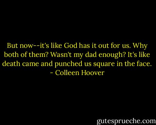 But now--it's like God has it out for us. Why both of them? Wasn't my dad enough? It's like death came and punched us square in the face. - Colleen Hoover