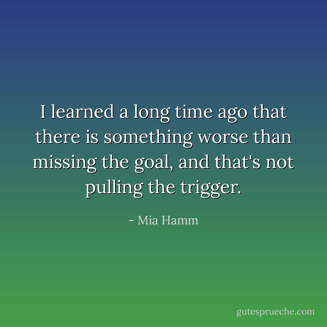 I learned a long time ago that there is something worse than missing the goal, and that's not pulling the trigger. - Mia Hamm