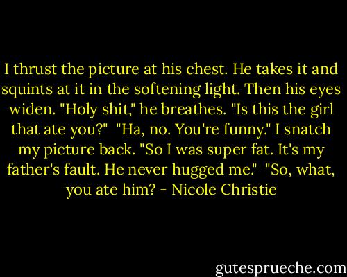 I thrust the picture at his chest. He takes it and squints at it in the softening light. Then his eyes widen. "Holy shit," he breathes. "Is this the girl that ate you?"<br /><br />"Ha, no. You're funny." I snatch my picture back. "So I was super fat. It's my father's fault. He never hugged me."<br /><br />"So, what, you ate him? - Nicole Christie