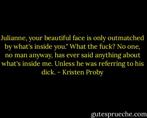 Julianne, your beautiful face is only outmatched by what's inside you."<br />What the fuck? No one, no man anyway, has ever said anything about what's inside me. Unless he was referring to his dick. - Kristen Proby