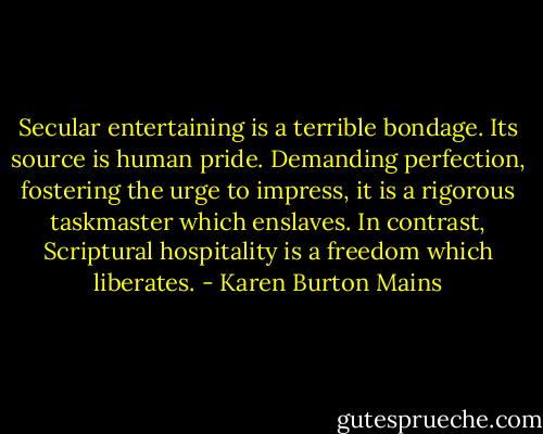 Secular entertaining is a terrible bondage. Its source is human pride. Demanding perfection, fostering the urge to impress, it is a rigorous taskmaster which enslaves. In contrast, Scriptural hospitality is a freedom which liberates. - Karen Burton Mains