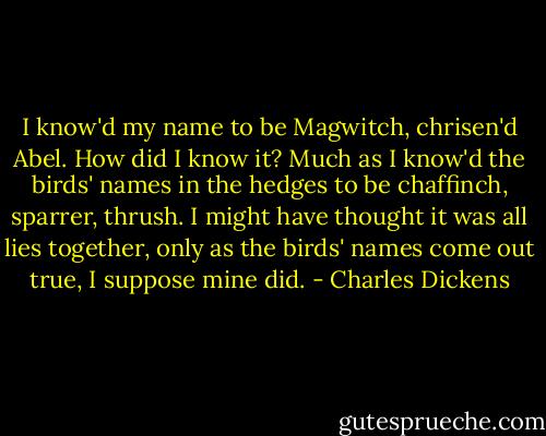 I know'd my name to be Magwitch, chrisen'd Abel. How did I know it? Much as I know'd the birds' names in the hedges to be chaffinch, sparrer, thrush. I might have thought it was all lies together, only as the birds' names come out true, I suppose mine did. - Charles Dickens