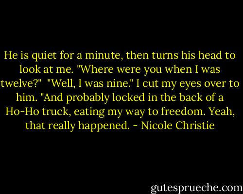 He is quiet for a minute, then turns his head to look at me. "Where were you when I was twelve?"<br /><br />"Well, I was nine." I cut my eyes over to him. "And probably locked in the back of a Ho-Ho truck, eating my way to freedom. Yeah, that really happened. - Nicole Christie