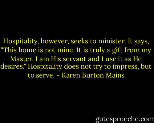Hospitality, however, seeks to minister. It says, "This home is not mine. It is truly a gift from my Master. I am His servant and I use it as He desires." Hospitality does not try to impress, but to serve. - Karen Burton Mains