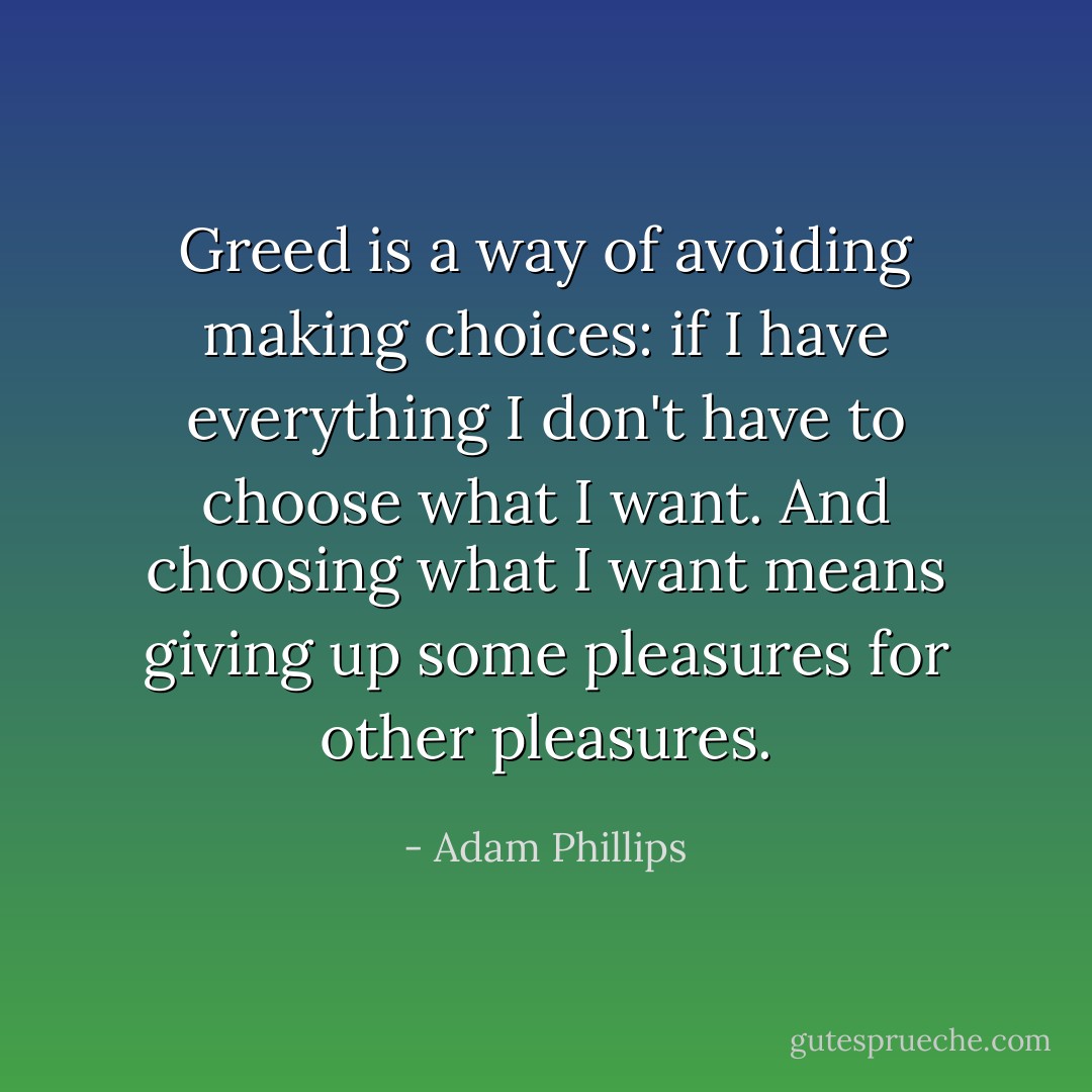 Greed is a way of avoiding making choices: if I have everything I don't have to choose what I want. And choosing what I want means giving up some pleasures for other pleasures. - Adam Phillips