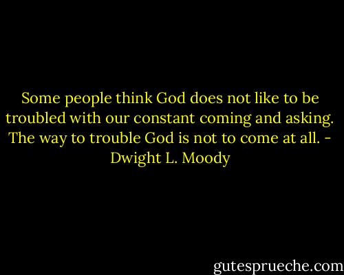 Some people think God does not like to be troubled with our constant coming and asking. The way to trouble God is not to come at all. - Dwight L. Moody