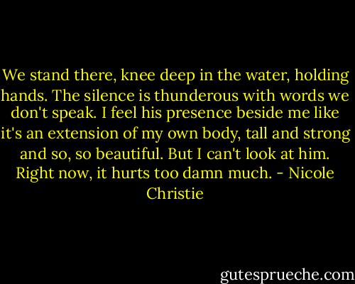 We stand there, knee deep in the water, holding hands. The silence is thunderous with words we don't speak. I feel his presence beside me like it's an extension of my own body, tall and strong and so, so beautiful. But I can't look at him. Right now, it hurts too damn much. - Nicole Christie
