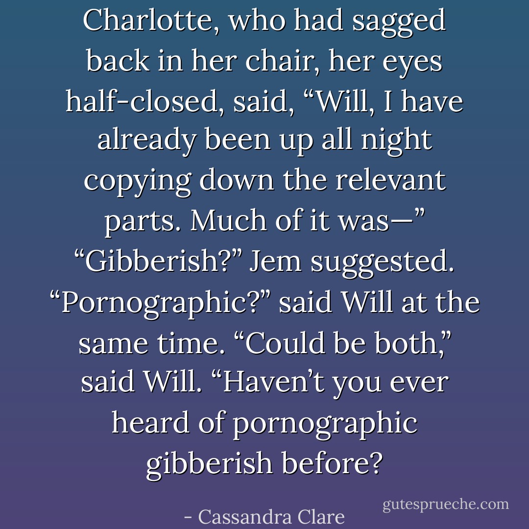 Charlotte, who had sagged back in her chair, her eyes half-closed, said, “Will, I have already been up all night copying down the relevant parts. Much of it was—”<br />“Gibberish?” Jem suggested.<br />“Pornographic?” said Will at the same time.<br />“Could be both,” said Will. “Haven’t you ever heard of pornographic gibberish before? - Cassandra Clare
