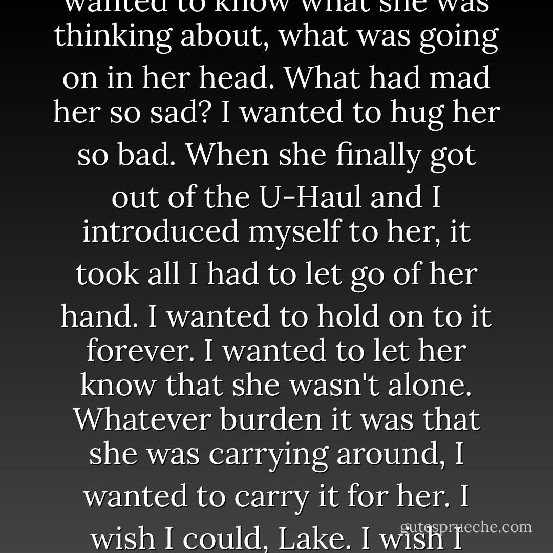 I stood beside the U-Haul, and I just watched her. I stared at her while she looked on with the saddest look in her eyes. I wanted to know what she was thinking about, what was going on in her head. What had mad her so sad? I wanted to hug her so bad. When she finally got out of the U-Haul and I introduced myself to her, it took all I had to let go of her hand. I wanted to hold on to it forever. I wanted to let her know that she wasn't alone. Whatever burden it was that she was carrying around, I wanted to carry it for her. I wish I could, Lake. I wish I could take it all away. Unfortunately, that's not how it works. It doesn't just go away. - Colleen Hoover