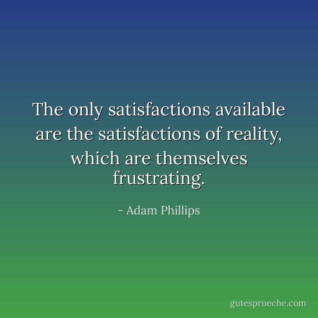 The only satisfactions available are the satisfactions of reality, which are themselves frustrating. - Adam Phillips