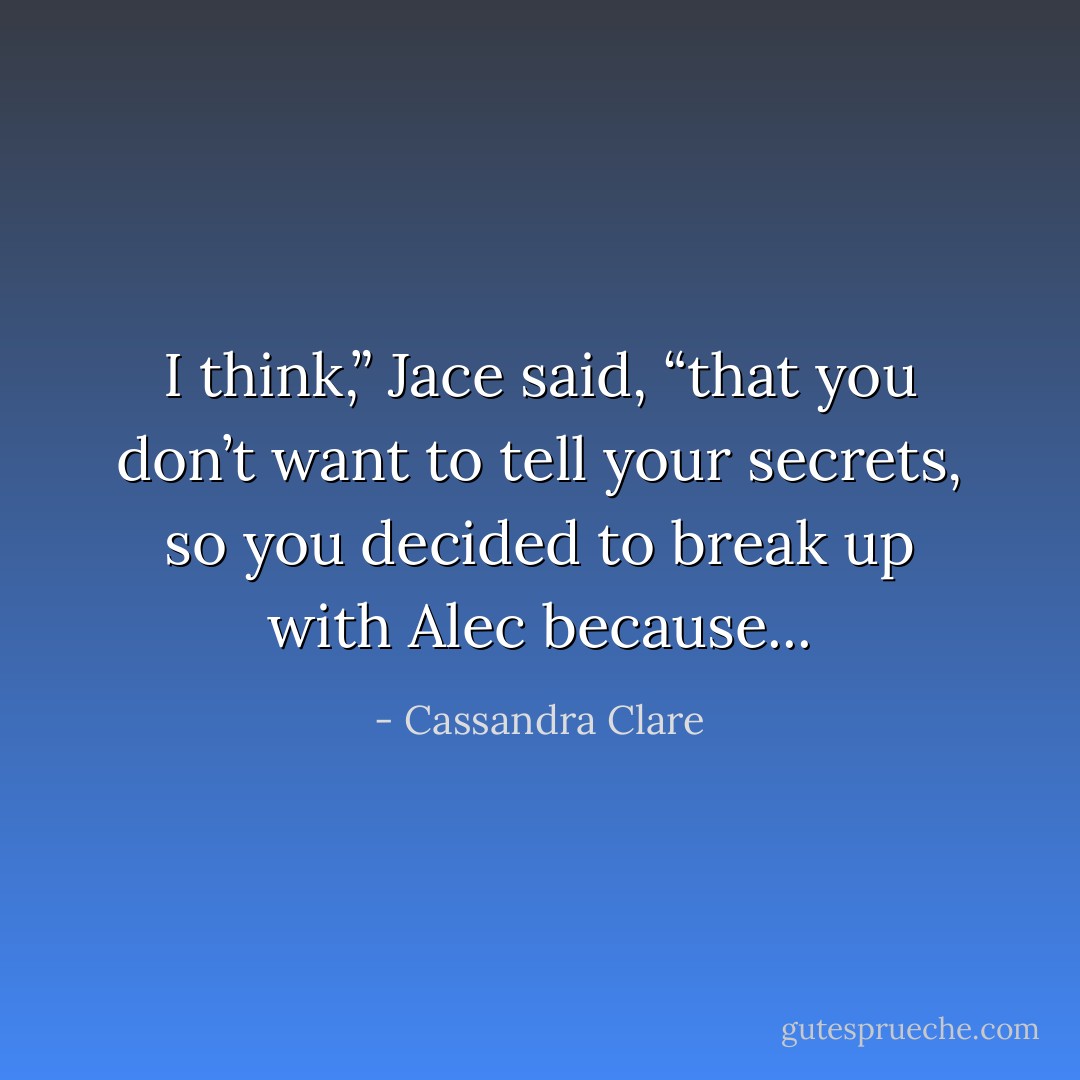 I think,” Jace said, “that you don’t want to tell your secrets, so you decided to break up with Alec because... - Cassandra Clare