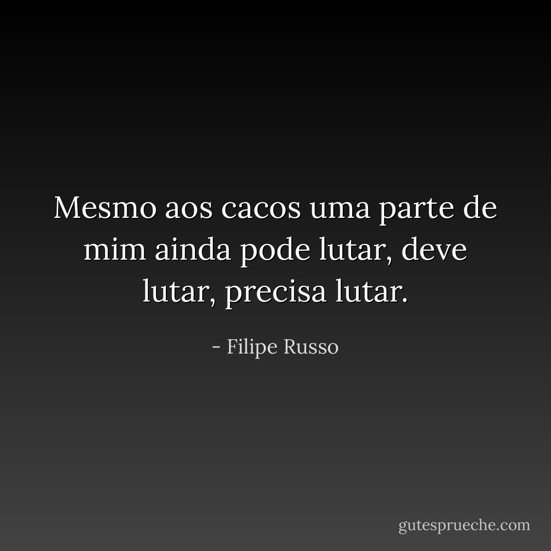 Mesmo aos cacos uma parte de mim ainda pode lutar, deve lutar, precisa lutar. - Filipe Russo