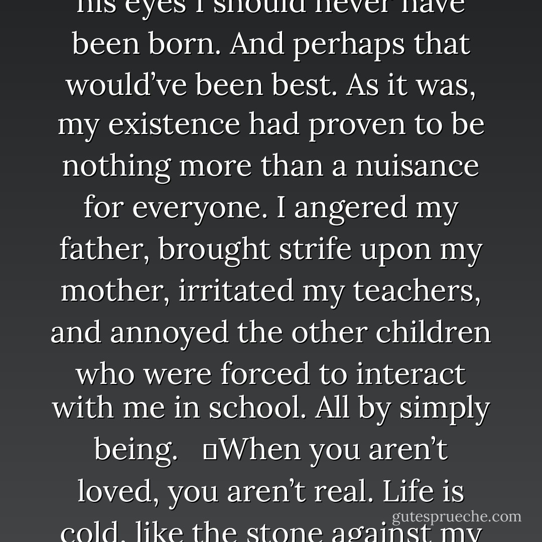 The fact is, the man who’d begotten me didn’t want me. In his eyes I should never have been born. And perhaps that would’ve been best. As it was, my existence had proven to be nothing more than a nuisance for everyone. I angered my father, brought strife upon my mother, irritated my teachers, and annoyed the other children who were forced to interact with me in school. All by simply being. <br /><br />	When you aren’t loved, you aren’t real. Life is cold, like the stone against my palm. - Richelle E. Goodrich