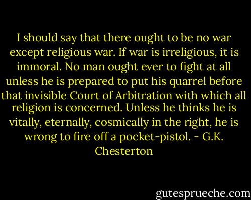 I should say that there ought to be no war except religious war. If war is irreligious, it is immoral. No man ought ever to fight at all unless he is prepared to put his quarrel before that invisible Court of Arbitration with which all religion is concerned. Unless he thinks he is vitally, eternally, cosmically in the right, he is wrong to fire off a pocket-pistol. - G.K. Chesterton