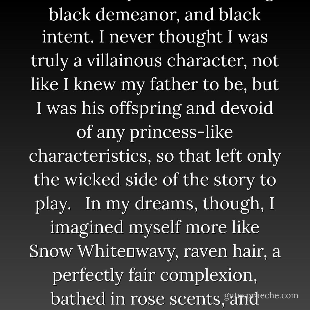 My fingers combed through my dark hair, short and straight, landing in choppy, uneven ends nearly level with my chin. The color reminded me of every evil character in any fairy tale. It seemed all were characteristically black; black hair, black eyes, black clothing, black demeanor, and black intent. I never thought I was truly a villainous character, not like I knew my father to be, but I was his offspring and devoid of any princess-like characteristics, so that left only the wicked side of the story to play. <br /><br />In my dreams, though, I imagined myself more like Snow White―wavy, raven hair, a perfectly fair complexion, bathed in rose scents, and exhibiting a natural feminine grace that would dance musical circles around both Ginger and Elizabeth. No, I never hoped for such a thing to be real, but I dared to pretend it with perfect clarity in my dreams. - Richelle E. Goodrich