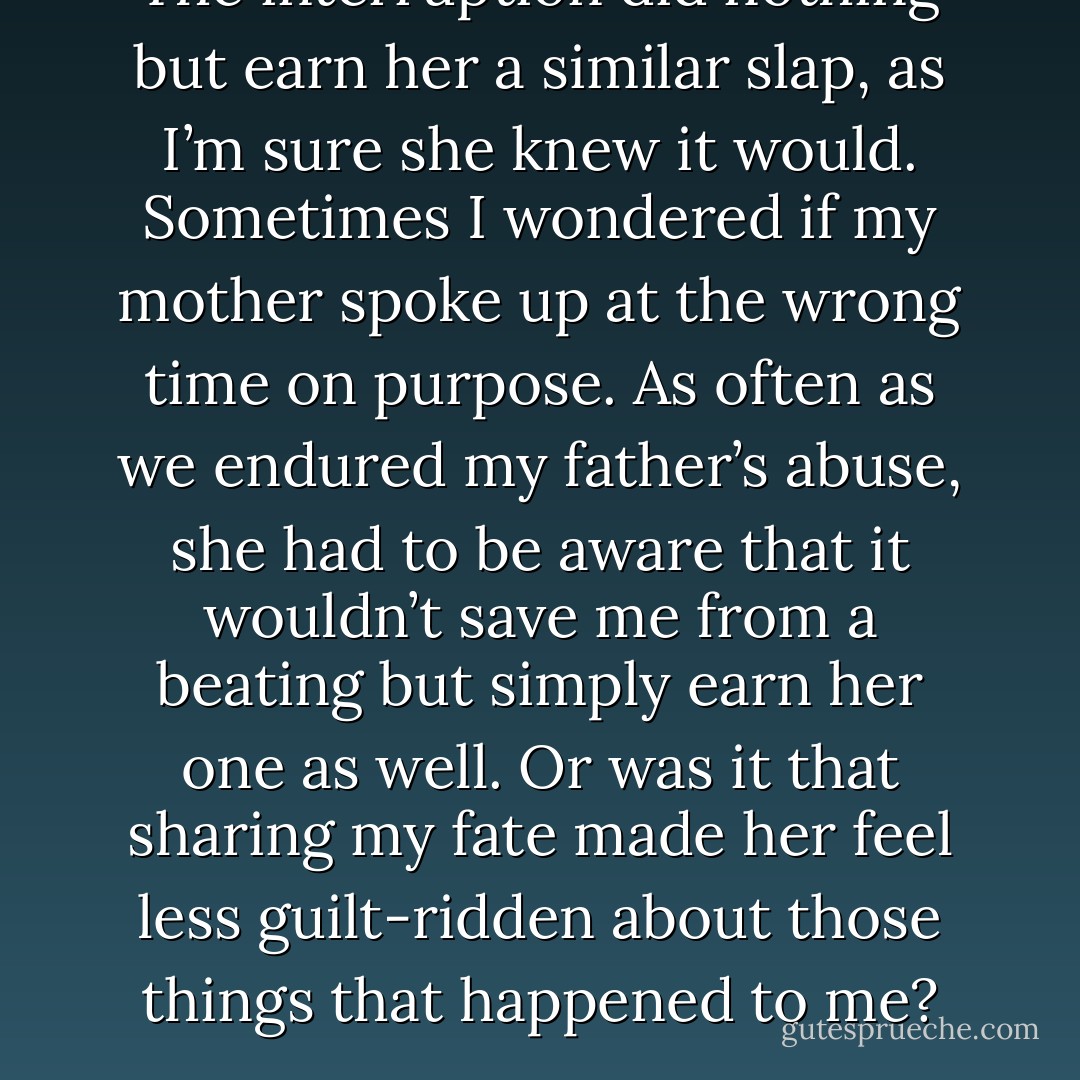 The interruption did nothing but earn her a similar slap, as I’m sure she knew it would. Sometimes I wondered if my mother spoke up at the wrong time on purpose. As often as we endured my father’s abuse, she had to be aware that it wouldn’t save me from a beating but simply earn her one as well. Or was it that sharing my fate made her feel less guilt-ridden about those things that happened to me? - Richelle E. Goodrich