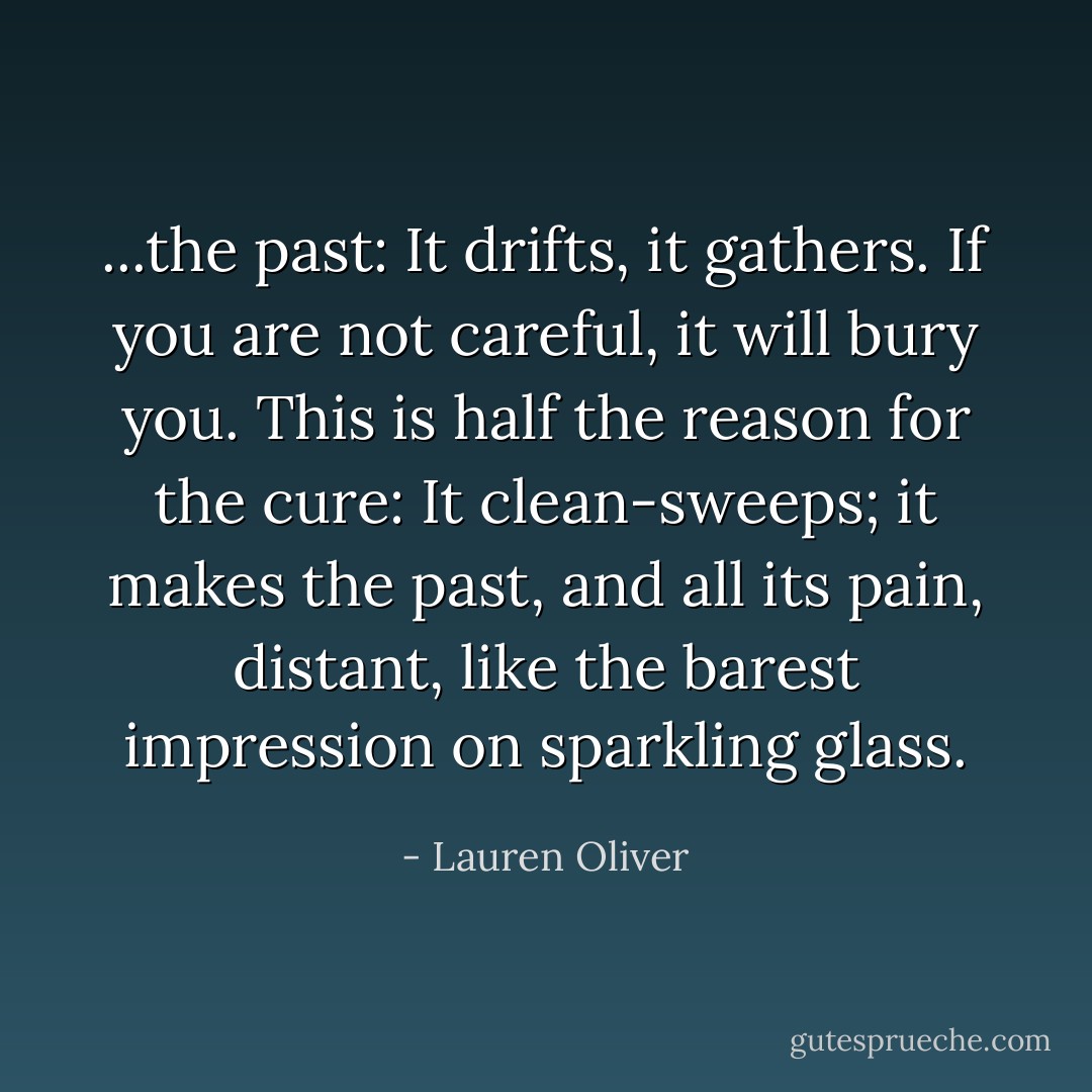...the past: It drifts, it gathers. If you are not careful, it will bury you. This is half the reason for the cure: It clean-sweeps; it makes the past, and all its pain, distant, like the barest impression on sparkling glass. - Lauren Oliver