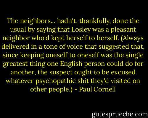 The neighbors... hadn't, thankfully, done the usual by saying that Losley was a pleasant neighbor who'd kept herself to herself. (Always delivered in a tone of voice that suggested that, since keeping oneself to oneself was the single greatest thing one English person could do for another, the suspect ought to be excused whatever psychopathic shit they'd visited on other people.) - Paul Cornell