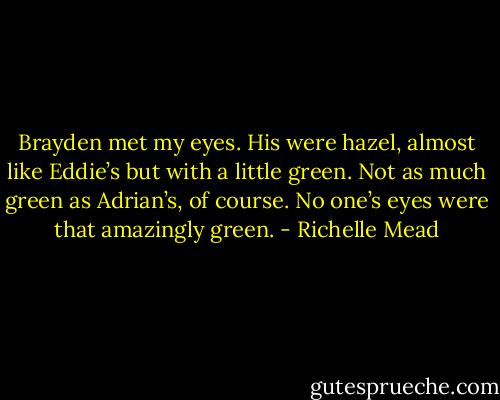 Brayden met my eyes. His were hazel, almost like Eddie’s but with a little green. Not as much green as Adrian’s, of course. No one’s eyes were that amazingly green. - Richelle Mead