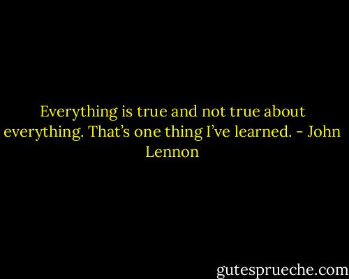 Everything is true and not true about everything. That’s one thing I’ve learned. - John Lennon