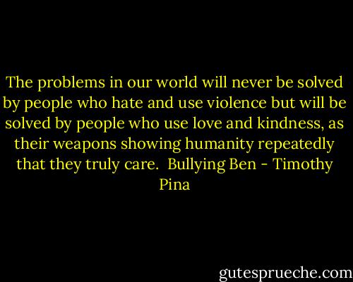 The problems in our world will never be solved by people who hate and use violence but will be solved by people who use love and kindness, as their weapons showing humanity repeatedly that they truly care.<br /><br />Bullying Ben - Timothy Pina
