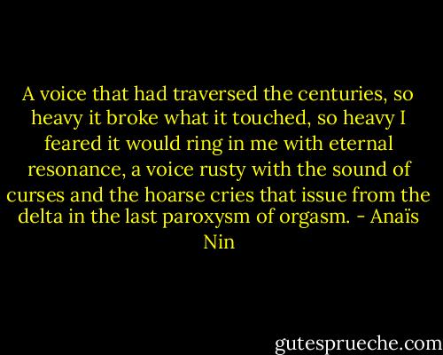 A voice that had traversed the centuries, so heavy it broke what it touched, so heavy I feared it would ring in me with eternal resonance, a voice rusty with the sound of curses and the hoarse cries that issue from the delta in the last paroxysm of orgasm. - Anaïs Nin