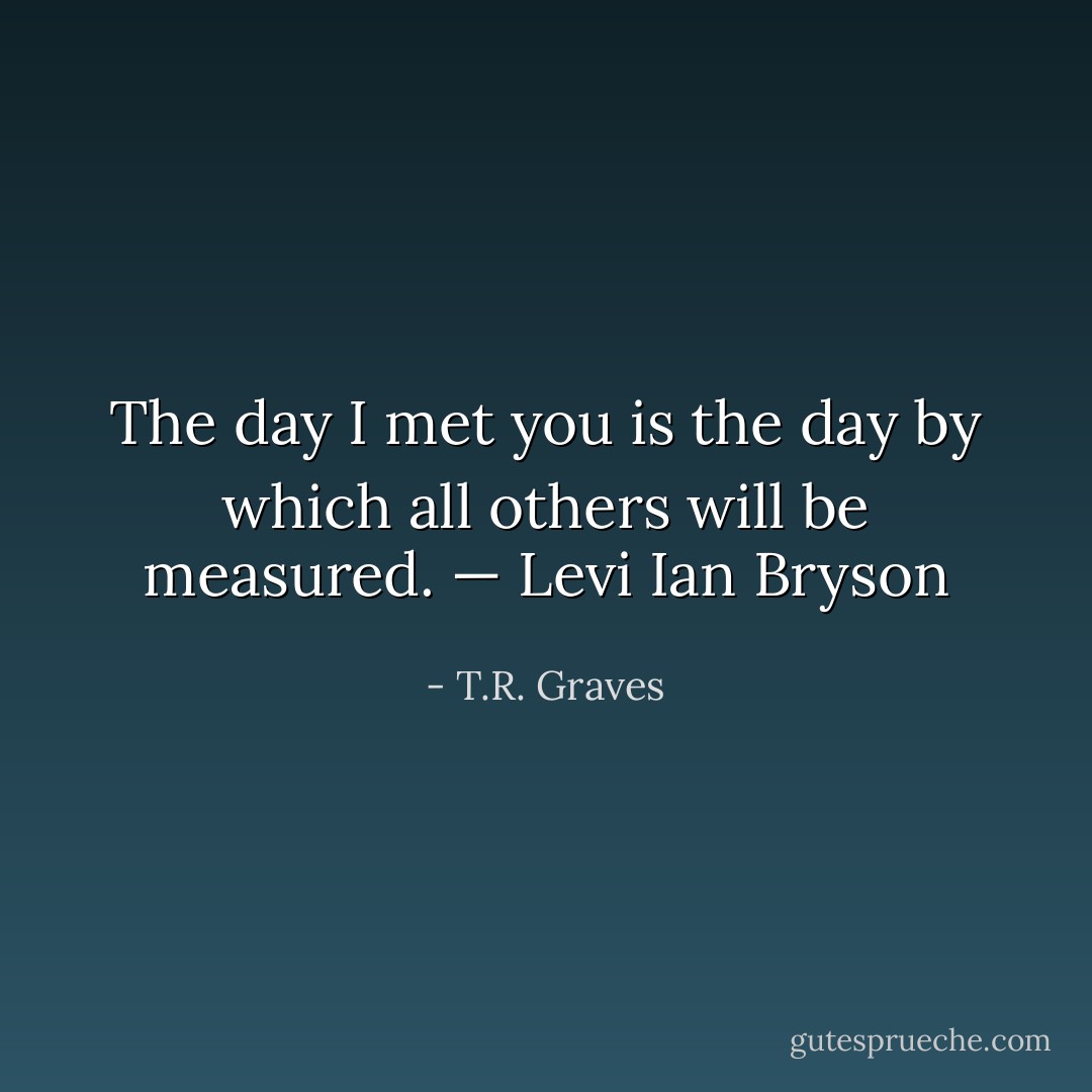 The day I met you is the day by which all others will be measured. — Levi Ian Bryson - T.R. Graves