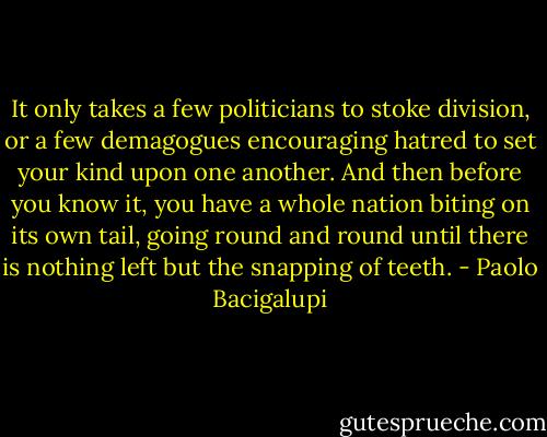 It only takes a few politicians to stoke division, or a few demagogues encouraging hatred to set your kind upon one another. And then before you know it, you have a whole nation biting on its own tail, going round and round until there is nothing left but the snapping of teeth. - Paolo Bacigalupi