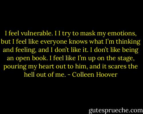 I feel vulnerable. I I try to mask my emotions, but I feel like everyone knows what I’m thinking and feeling, and I don’t like it. I don’t like being an open book. I feel like I’m up on the stage, pouring my heart out to him, and it scares the hell out of me. - Colleen Hoover