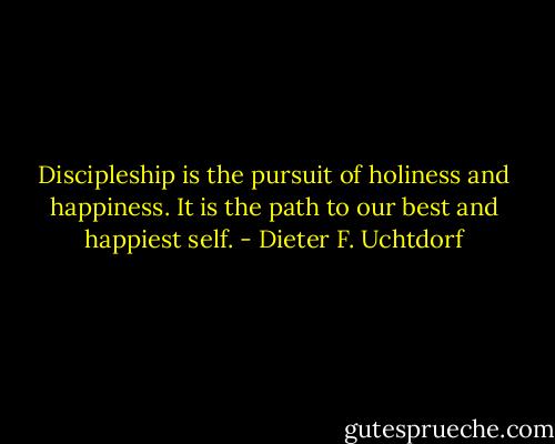 Discipleship is the pursuit of holiness and happiness. It is the path to our best and happiest self. - Dieter F. Uchtdorf