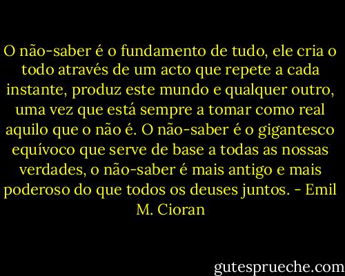 O não-saber é o fundamento de tudo, ele cria o todo através de um acto que repete a cada instante, produz este mundo e qualquer outro, uma vez que está sempre a tomar como real aquilo que o não é. O não-saber é o gigantesco equívoco que serve de base a todas as nossas verdades, o não-saber é mais antigo e mais poderoso do que todos os deuses juntos. - Emil M. Cioran