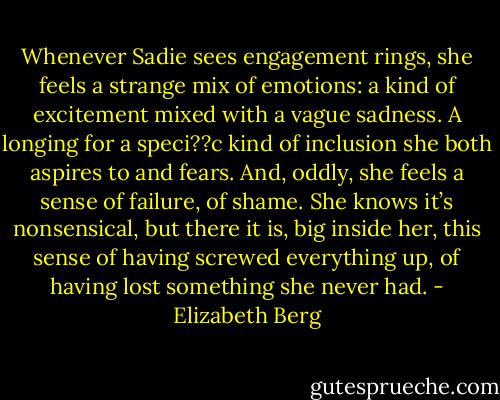 Whenever Sadie sees engagement rings, she feels a strange mix of emotions: a kind of excitement mixed<br />with a vague sadness. A longing for a speci??c kind of inclusion she both aspires to and fears. And, oddly, she feels a sense of failure, of<br />shame. She knows it’s nonsensical, but there it is, big inside her, this sense of having screwed everything up, of having lost something she<br />never had. - Elizabeth Berg