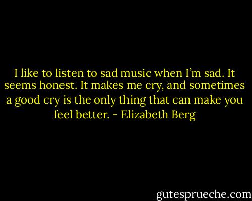I like to listen to sad music when I’m sad. It seems honest. It makes me cry, and sometimes a<br />good cry is the only thing that can make you feel better. - Elizabeth Berg