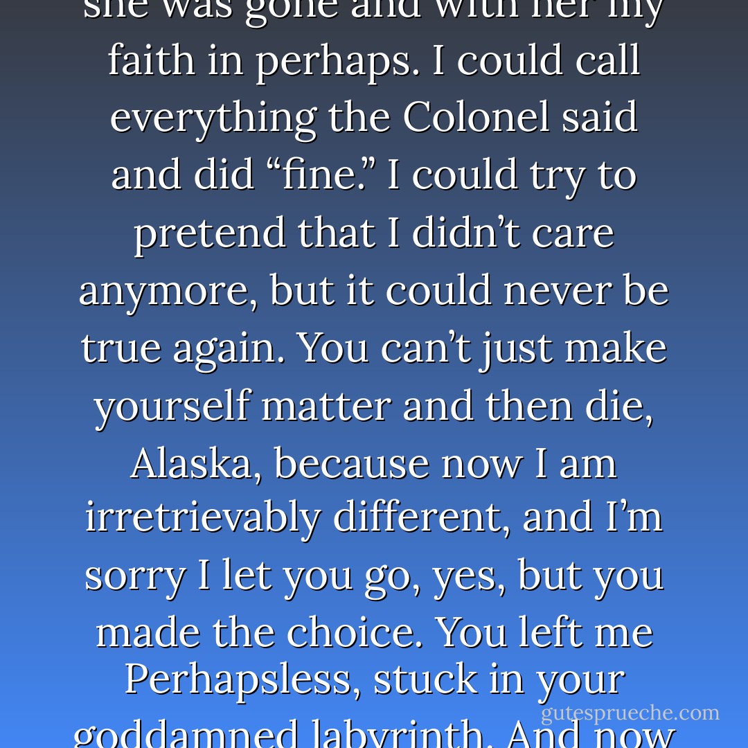 For she had embodied the Great Perhaps— she had proved to me that it was worth it to leave behind my minor life for grander maybes, and now she was gone and with her my faith in perhaps. I could call everything the Colonel said and did “fine.” I could try to pretend that I didn’t care anymore, but it could never be true again. You can’t just make yourself matter and then die, Alaska, because now I am irretrievably different, and I’m sorry I let you go, yes, but you made the choice. You left me Perhapsless, stuck in your goddamned labyrinth. And now I don’t even know if you chose the straight and fast way out, if you left me like this on purpose. - John Green