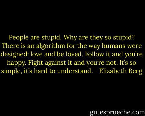 People are stupid. Why are they so stupid? There is an algorithm for the way humans were designed: love and be loved. Follow it and<br />you’re happy. Fight against it and you’re not. It’s so simple, it’s hard to understand. - Elizabeth Berg