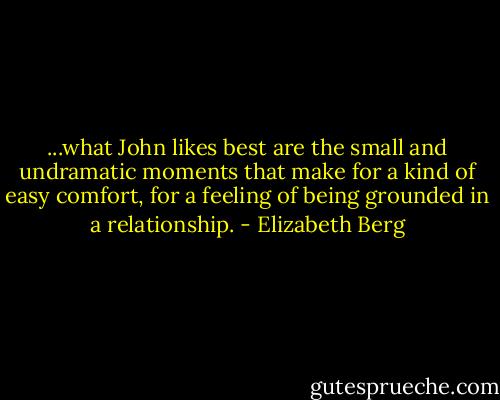 ...what John likes best are the small and undramatic moments that make for a kind of easy comfort, for a feeling of being grounded in a<br />relationship. - Elizabeth Berg