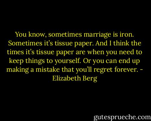 You know, sometimes marriage is iron. Sometimes it’s tissue paper. And I<br />think the times it’s tissue paper are when you need to keep things to yourself. Or you can end up making a mistake that you’ll regret forever. - Elizabeth Berg