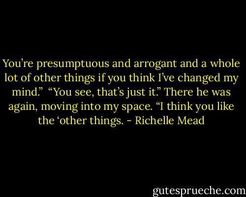 You’re presumptuous and arrogant and a whole lot of other things if you think I’ve changed my mind.”<br /> “You see, that’s just it.” There he was again, moving into my space. “I think you like the ‘other things. - Richelle Mead