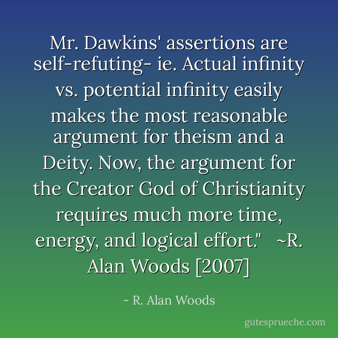 Mr. Dawkins' assertions are self-refuting- ie. Actual infinity vs. potential infinity easily makes the most reasonable argument for theism and a Deity. Now, the argument for the Creator God of Christianity requires much more time, energy, and logical effort."<br /><br /><br />~R. Alan Woods [2007] - R. Alan Woods