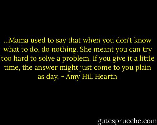 ...Mama used to say that when you don't know what to do, do nothing. She meant you can try too hard to solve a problem. If you give it a little time, the answer might just come to you plain as day. - Amy Hill Hearth